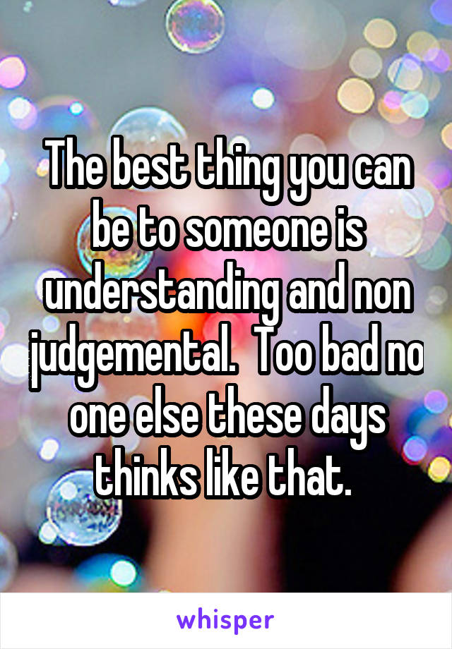 The best thing you can be to someone is understanding and non judgemental.  Too bad no one else these days thinks like that. 