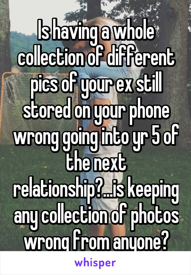 Is having a whole collection of different pics of your ex still stored on your phone wrong going into yr 5 of the next relationship?...is keeping any collection of photos wrong from anyone?