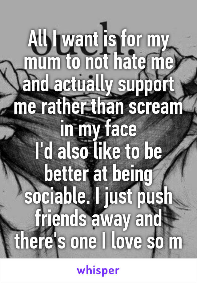 All I want is for my mum to not hate me and actually support me rather than scream in my face
I'd also like to be better at being sociable. I just push friends away and there's one I love so m