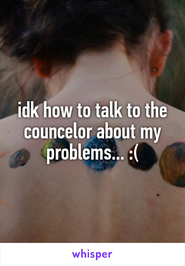 idk how to talk to the councelor about my problems... :(