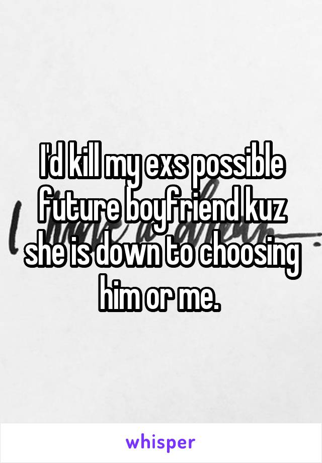 I'd kill my exs possible future boyfriend kuz she is down to choosing him or me. 