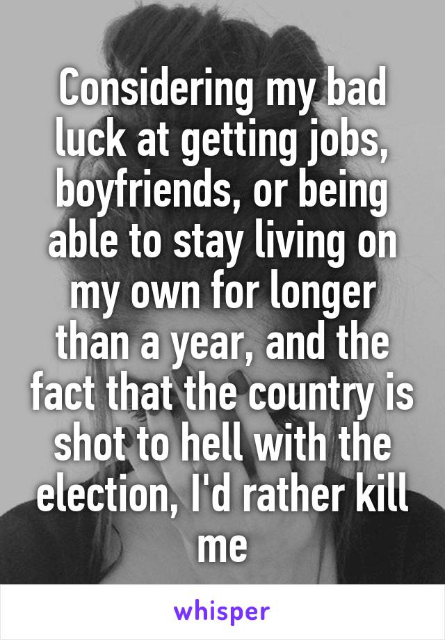 Considering my bad luck at getting jobs, boyfriends, or being able to stay living on my own for longer than a year, and the fact that the country is shot to hell with the election, I'd rather kill me