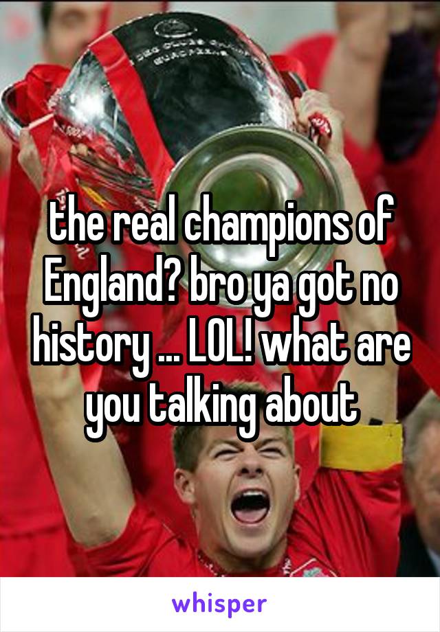 the real champions of England? bro ya got no history ... LOL! what are you talking about