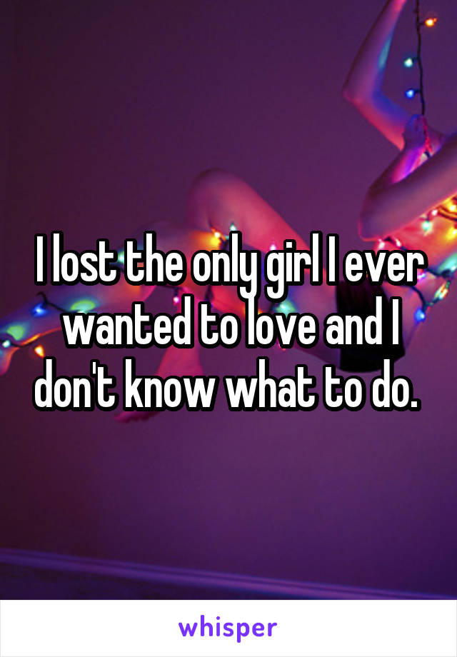 I lost the only girl I ever wanted to love and I don't know what to do. 