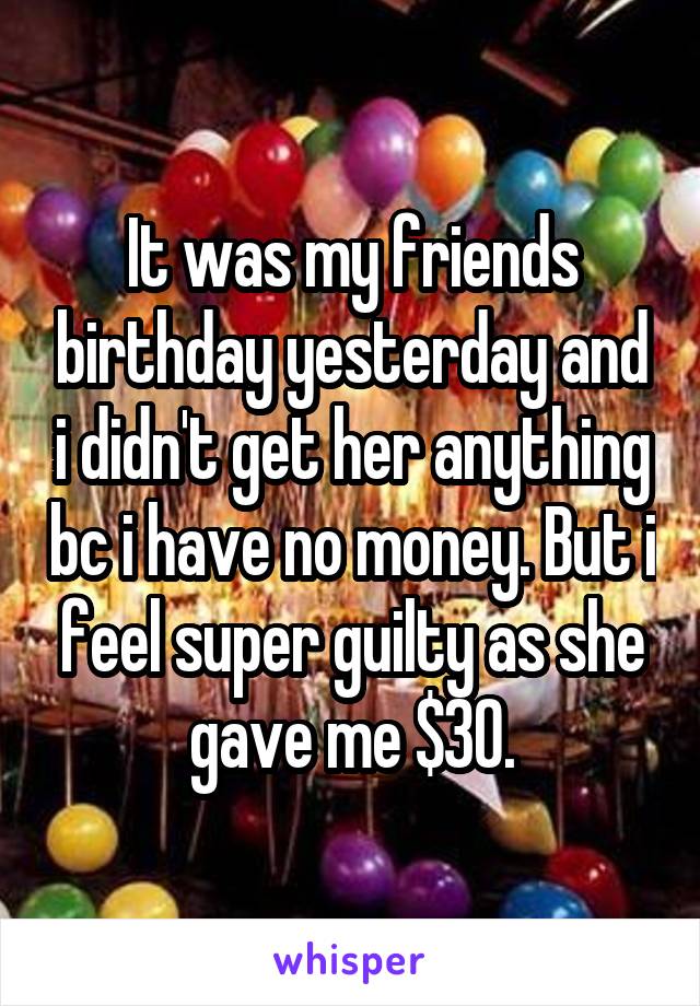 It was my friends birthday yesterday and i didn't get her anything bc i have no money. But i feel super guilty as she gave me $30.