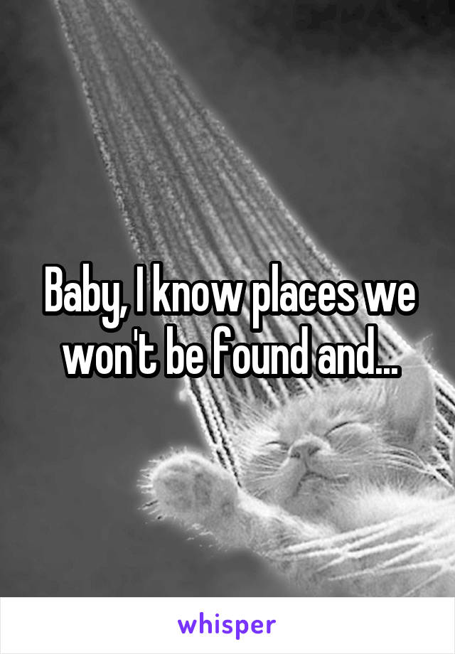 Baby, I know places we won't be found and...