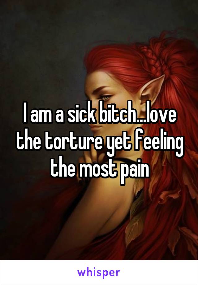 I am a sick bitch...love the torture yet feeling the most pain