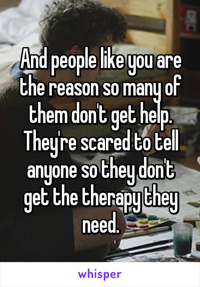 And people like you are the reason so many of them don't get help. They're scared to tell anyone so they don't get the therapy they need.