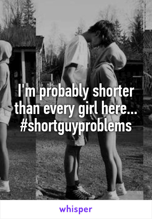 I'm probably shorter than every girl here...
#shortguyproblems