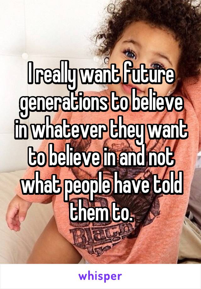 I really want future generations to believe in whatever they want to believe in and not what people have told them to.