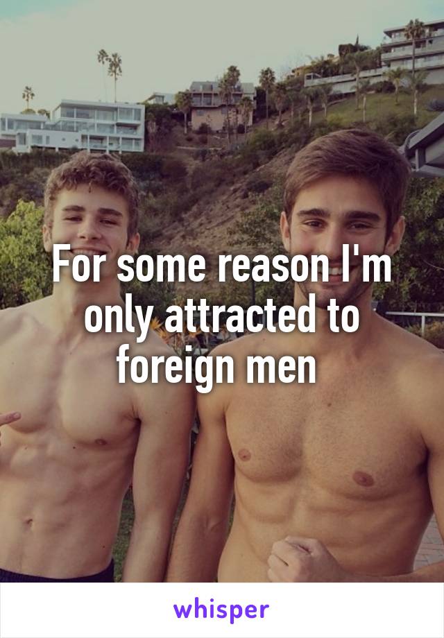 For some reason I'm only attracted to foreign men 