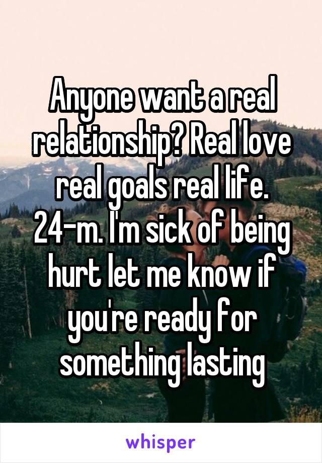 Anyone want a real relationship? Real love real goals real life. 24-m. I'm sick of being hurt let me know if you're ready for something lasting