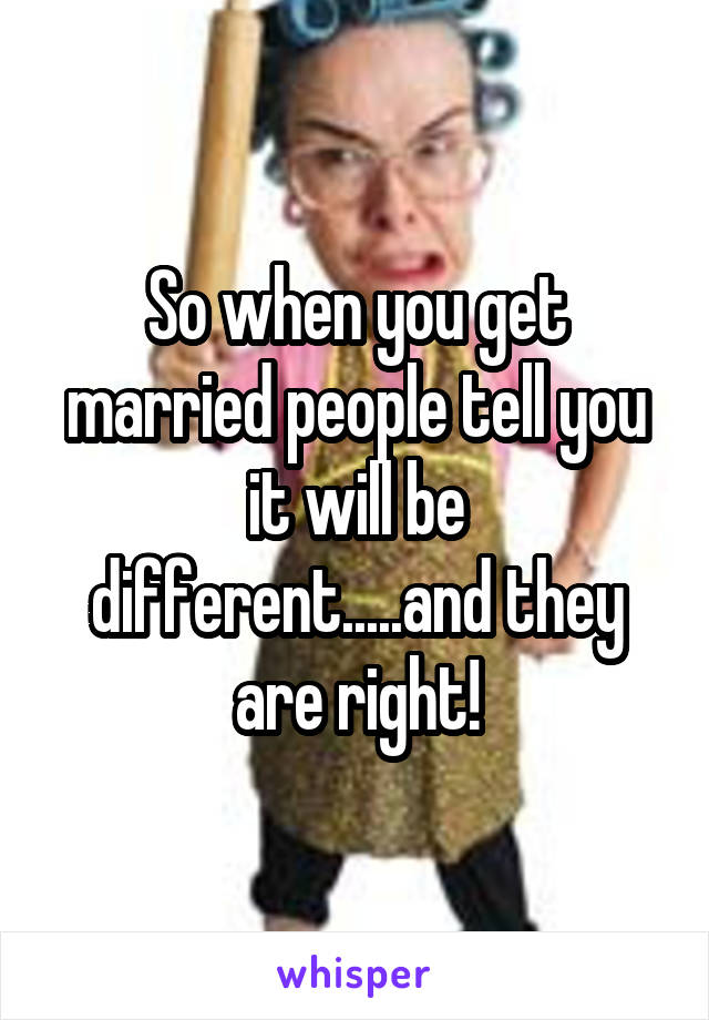 So when you get married people tell you it will be different.....and they are right!