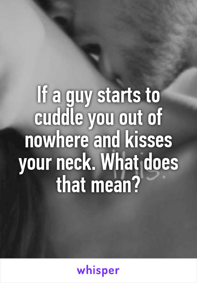 If a guy starts to cuddle you out of nowhere and kisses your neck. What does that mean?
