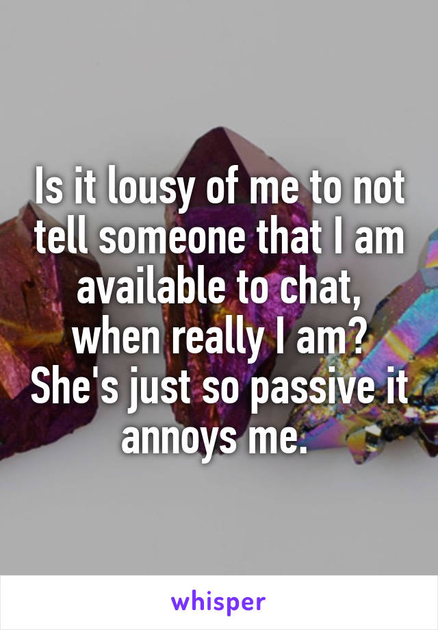 Is it lousy of me to not tell someone that I am available to chat, when really I am? She's just so passive it annoys me. 