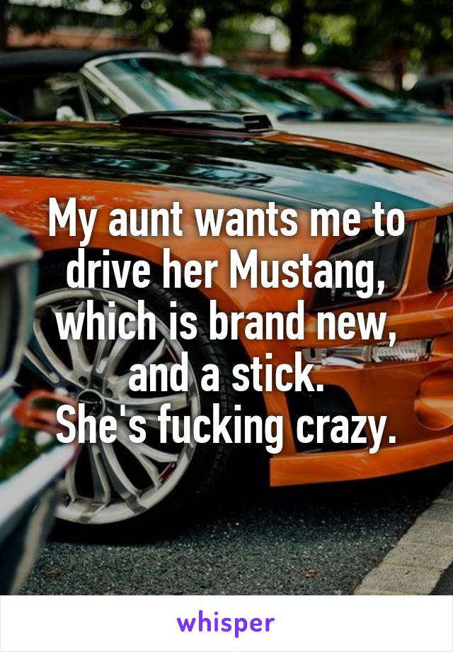 My aunt wants me to drive her Mustang, which is brand new, and a stick.
She's fucking crazy.