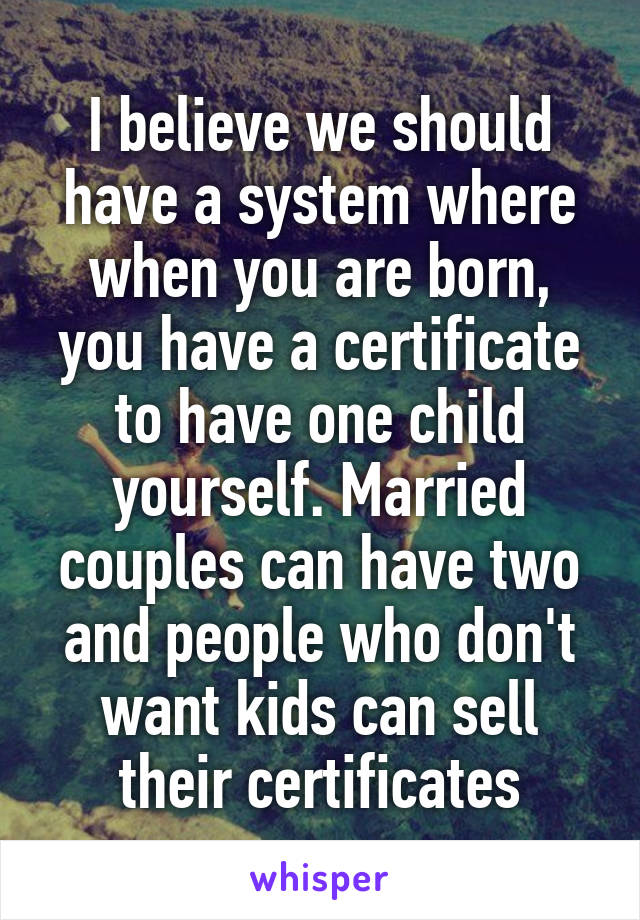 I believe we should have a system where when you are born, you have a certificate to have one child yourself. Married couples can have two and people who don't want kids can sell their certificates