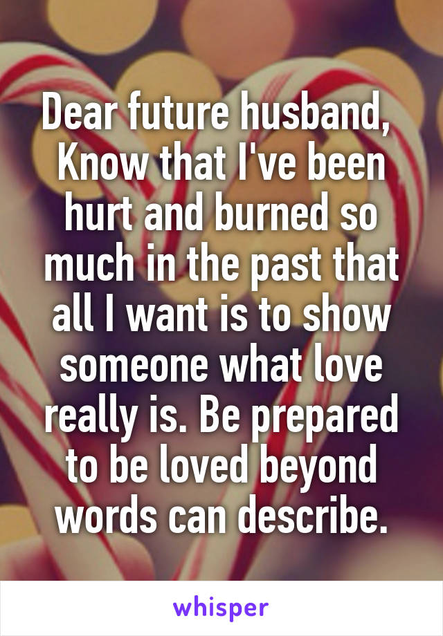 Dear future husband, 
Know that I've been hurt and burned so much in the past that all I want is to show someone what love really is. Be prepared to be loved beyond words can describe.