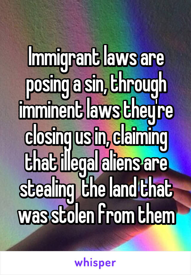 Immigrant laws are posing a sin, through imminent laws they're closing us in, claiming that illegal aliens are stealing  the land that was stolen from them