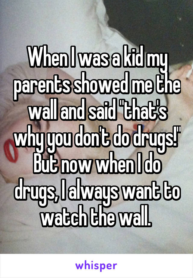 When I was a kid my parents showed me the wall and said "that's why you don't do drugs!" But now when I do drugs, I always want to watch the wall. 