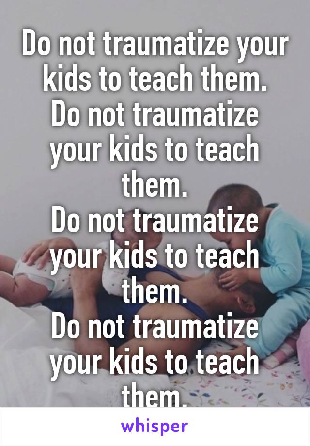 Do not traumatize your kids to teach them.
Do not traumatize your kids to teach them.
Do not traumatize your kids to teach them.
Do not traumatize your kids to teach them.