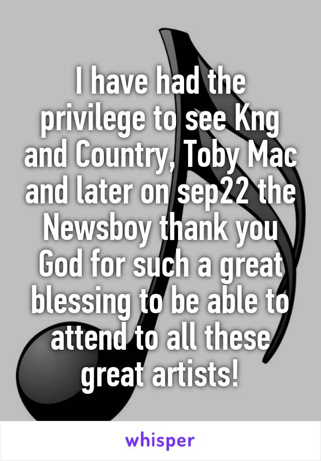 I have had the privilege to see Kng and Country, Toby Mac and later on sep22 the Newsboy thank you God for such a great blessing to be able to attend to all these great artists!