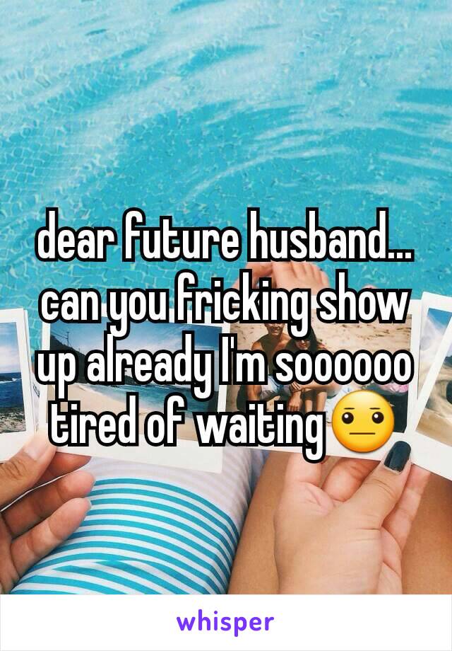 dear future husband... can you fricking show up already I'm soooooo tired of waiting😐