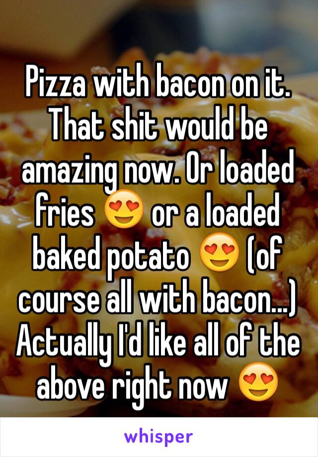 Pizza with bacon on it. That shit would be amazing now. Or loaded fries 😍 or a loaded baked potato 😍 (of course all with bacon...) Actually I'd like all of the above right now 😍