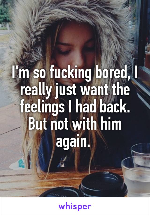 I'm so fucking bored, I really just want the feelings I had back. But not with him again. 
