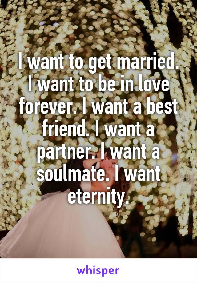 I want to get married.
I want to be in love forever. I want a best friend. I want a partner. I want a soulmate. I want eternity.
