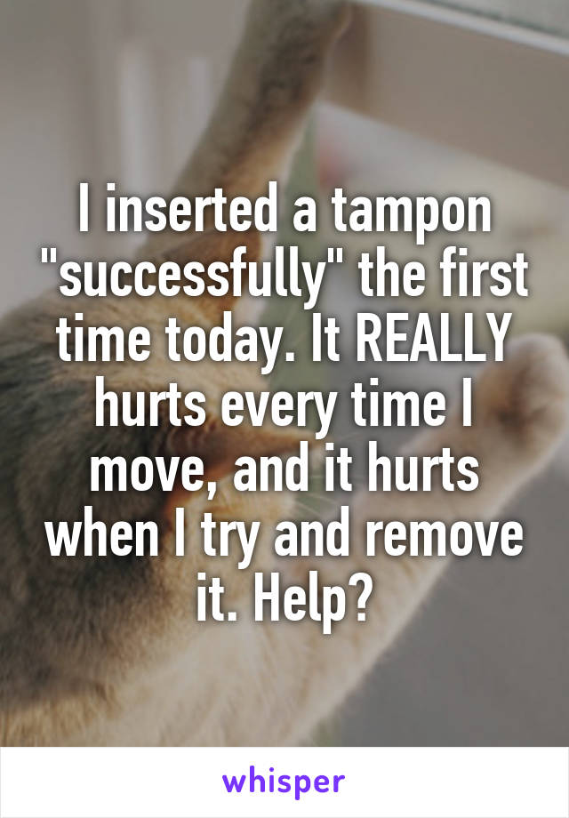 I inserted a tampon "successfully" the first time today. It REALLY hurts every time I move, and it hurts when I try and remove it. Help?