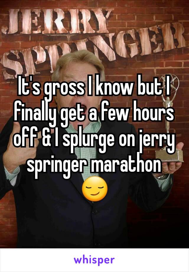 It's gross I know but I finally get a few hours off & I splurge on jerry springer marathon😏