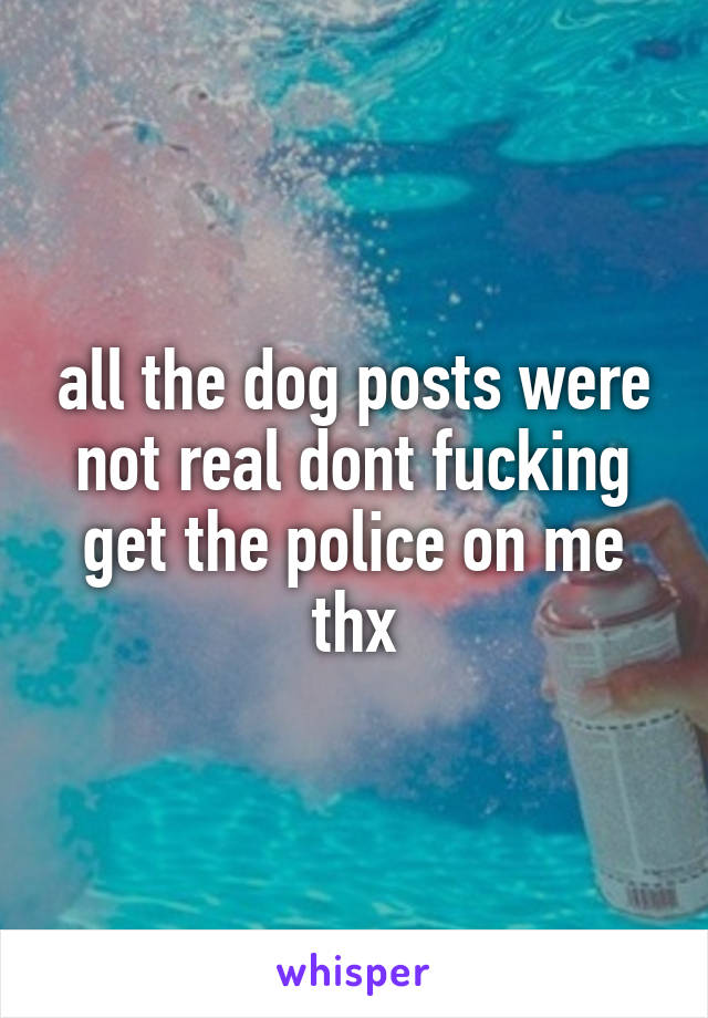 all the dog posts were not real dont fucking get the police on me thx
