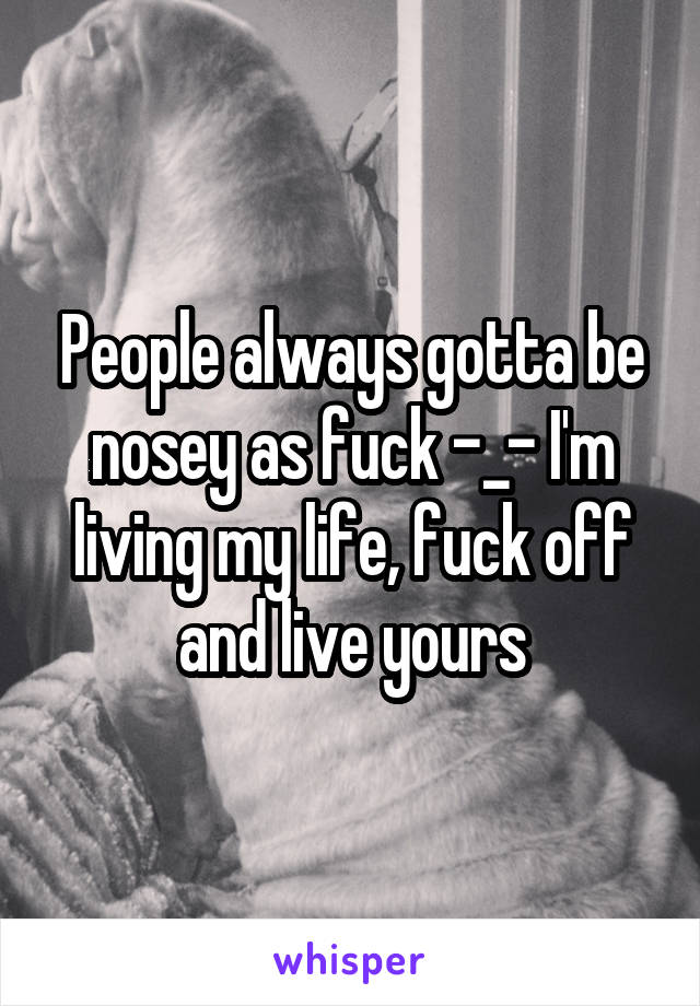 People always gotta be nosey as fuck -_- I'm living my life, fuck off and live yours
