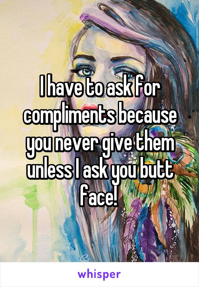 I have to ask for compliments because you never give them unless I ask you butt face! 