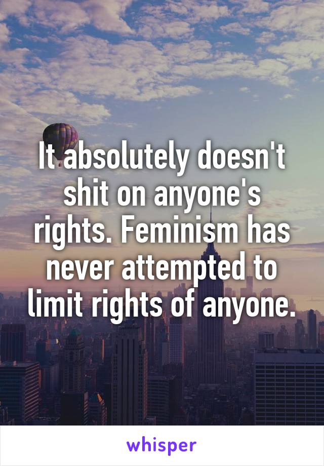 It absolutely doesn't shit on anyone's rights. Feminism has never attempted to limit rights of anyone.