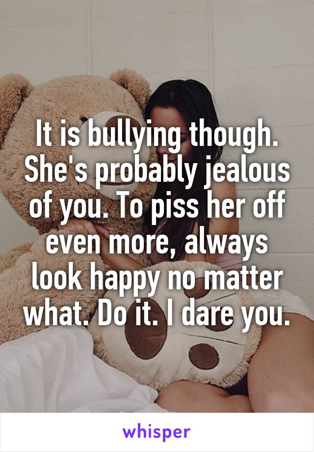 It is bullying though. She's probably jealous of you. To piss her off even more, always look happy no matter what. Do it. I dare you.