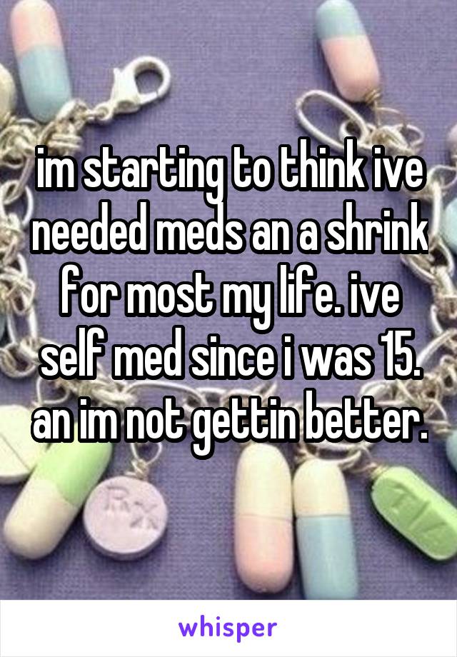 im starting to think ive needed meds an a shrink for most my life. ive self med since i was 15. an im not gettin better. 