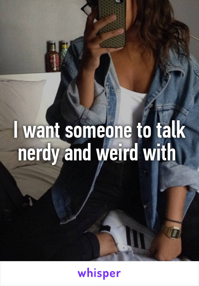 I want someone to talk nerdy and weird with 