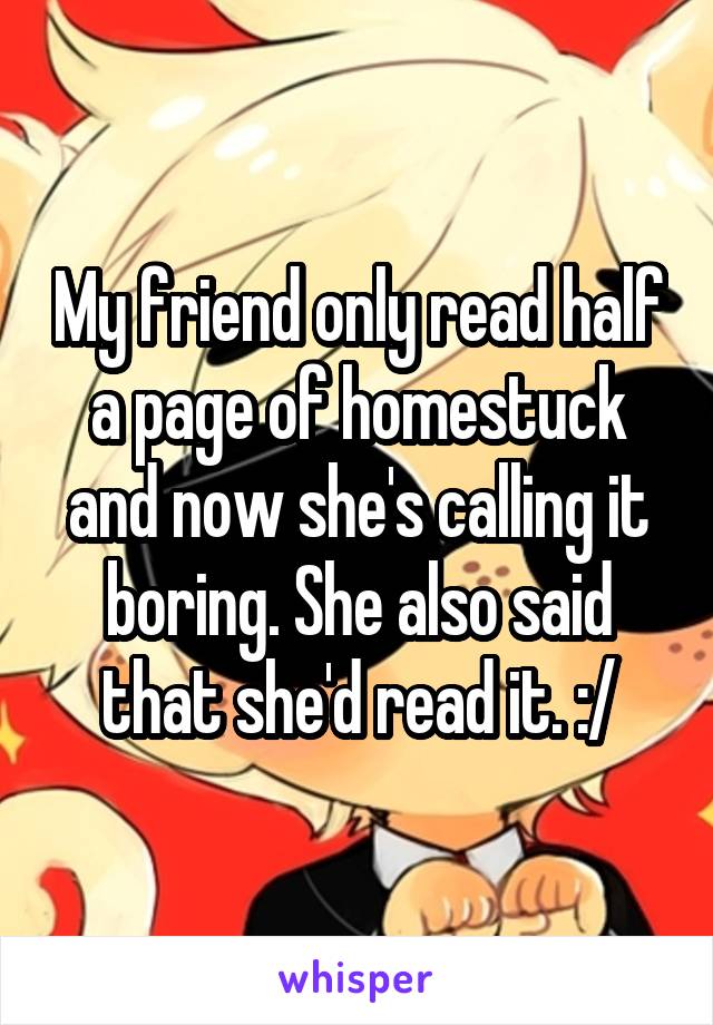 My friend only read half a page of homestuck and now she's calling it boring. She also said that she'd read it. :/