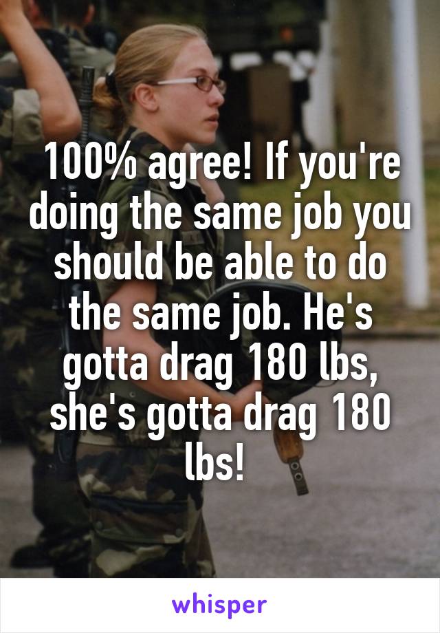 100% agree! If you're doing the same job you should be able to do the same job. He's gotta drag 180 lbs, she's gotta drag 180 lbs! 