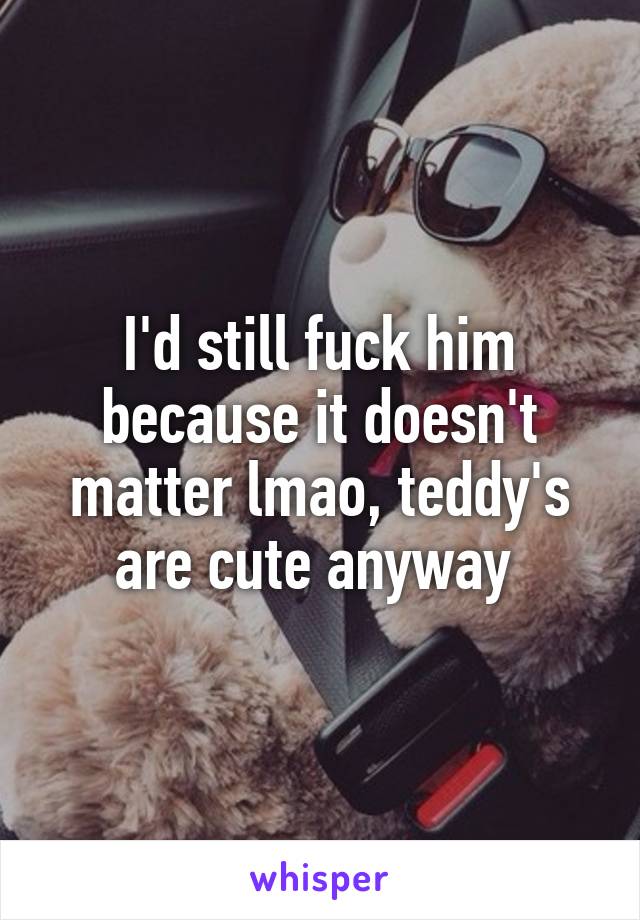 I'd still fuck him because it doesn't matter lmao, teddy's are cute anyway 