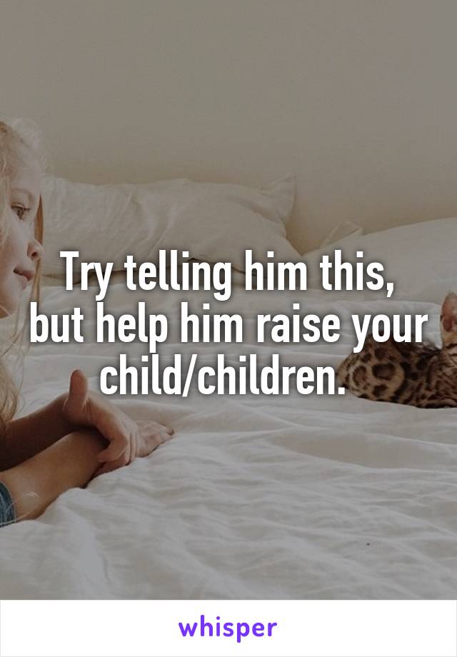 Try telling him this, but help him raise your child/children. 