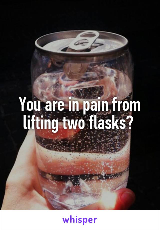 You are in pain from lifting two flasks? 