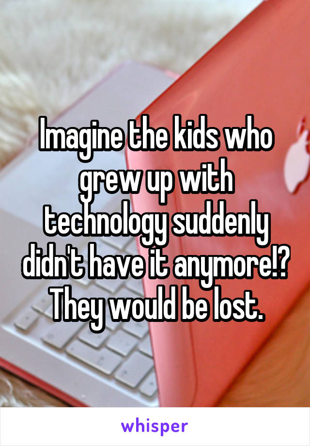 Imagine the kids who grew up with technology suddenly didn't have it anymore!? They would be lost.