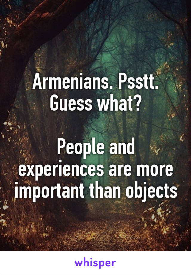 Armenians. Psstt. Guess what?

People and experiences are more important than objects