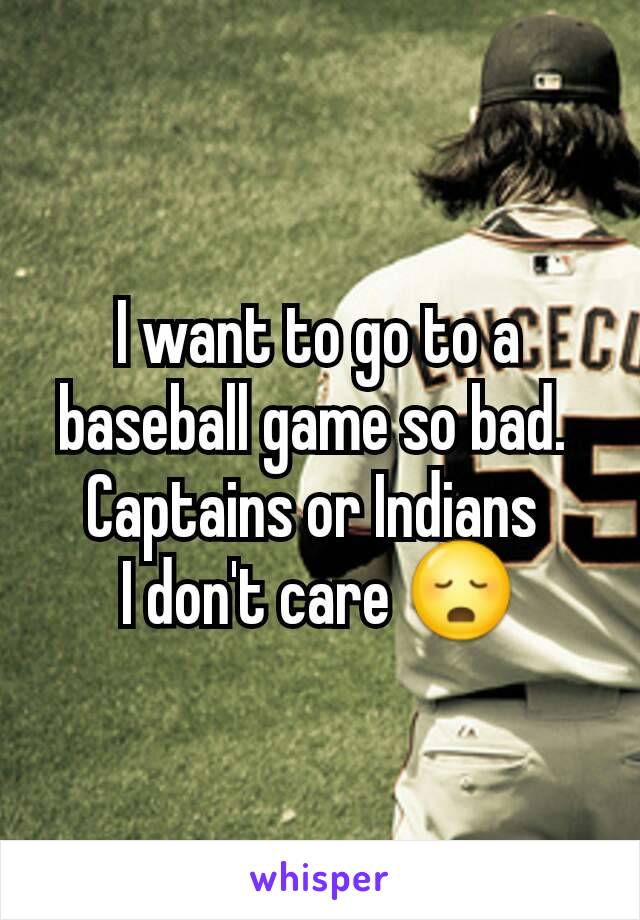 I want to go to a baseball game so bad. 
Captains or Indians 
I don't care 😳