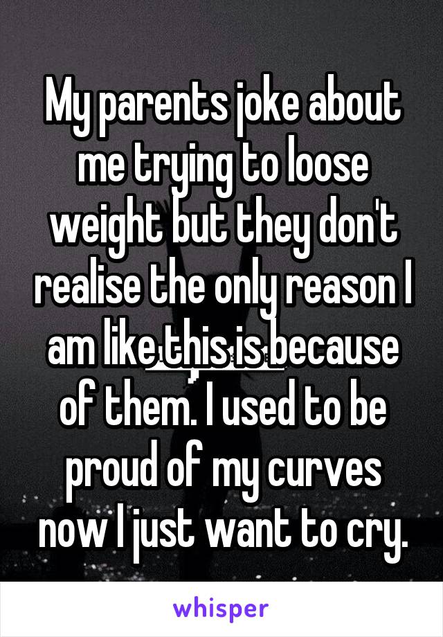 My parents joke about me trying to loose weight but they don't realise the only reason I am like this is because of them. I used to be proud of my curves now I just want to cry.