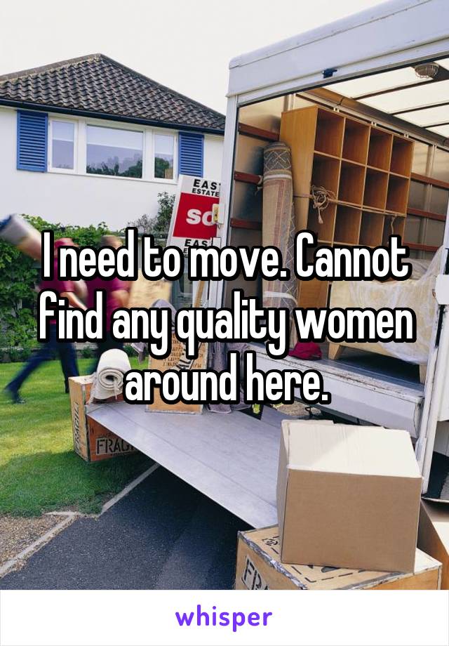 I need to move. Cannot find any quality women around here.