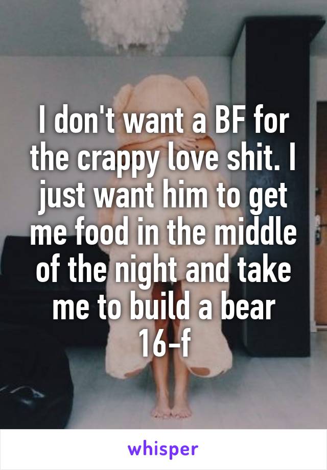 I don't want a BF for the crappy love shit. I just want him to get me food in the middle of the night and take me to build a bear
16-f